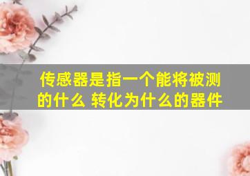 传感器是指一个能将被测的什么 转化为什么的器件